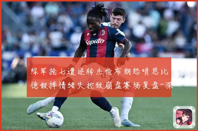 绿军抢七遭逆转杰伦布朗怒喷恩比德假摔情绪失控致崩盘赛场复盘-深度解析