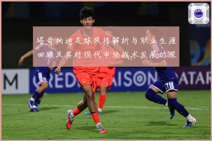 塔奇纳迪足球风格解析与职业生涯回顾及其对现代中场战术发展的深远影响-深度解析