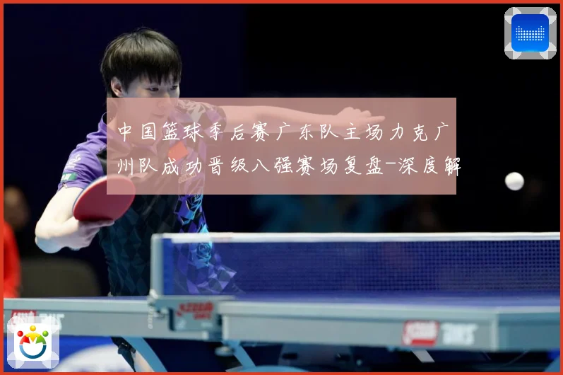 中国篮球季后赛广东队主场力克广州队成功晋级八强赛场复盘-深度解析
