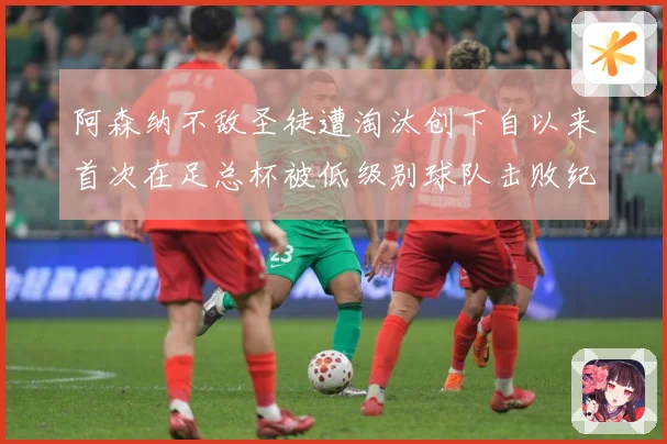 阿森纳不敌圣徒遭淘汰创下自以来首次在足总杯被低级别球队击败纪战术观察-深度解析