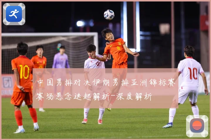中国男排对决伊朗男排亚洲锦标赛赛场悬念迭起解析-深度解析