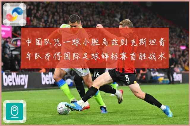 中国队凭一球小胜乌兹别克斯坦青年队夺得国际足球锦标赛首胜战术观察-深度解析