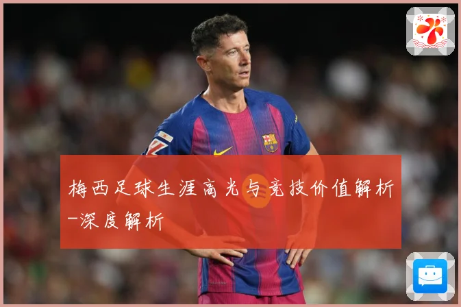 梅西足球生涯高光与竞技价值解析-深度解析