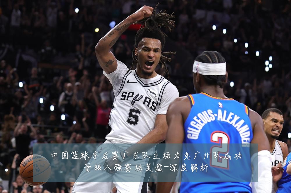 中国篮球季后赛广东队主场力克广州队成功晋级八强赛场复盘-深度解析
