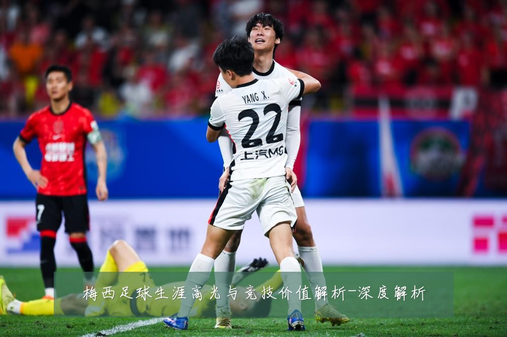 梅西足球生涯高光与竞技价值解析-深度解析