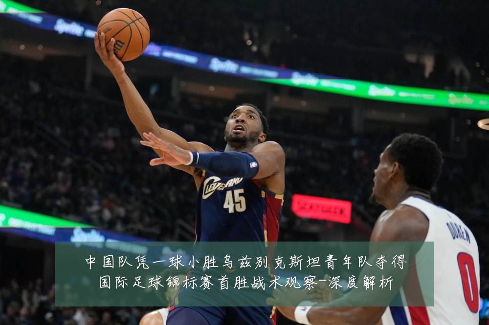 中国队凭一球小胜乌兹别克斯坦青年队夺得国际足球锦标赛首胜战术观察-深度解析