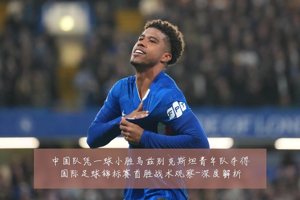 中国队凭一球小胜乌兹别克斯坦青年队夺得国际足球锦标赛首胜战术观察-深度解析